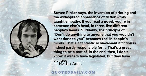 Steven Pinker says, the invention of printing and the widespread appearance of fiction - this taught empathy. If you read a novel, you're in someone else's head, in three, five different people's heads. Suddenly, the