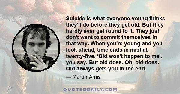 Suicide is what everyone young thinks they'll do before they get old. But they hardly ever get round to it. They just don't want to commit themselves in that way. When you're young and you look ahead, time ends in mist