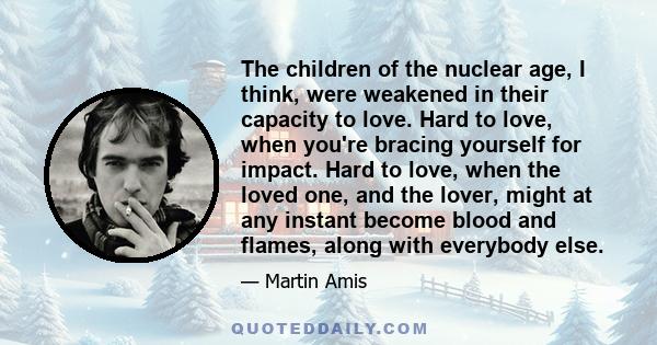 The children of the nuclear age, I think, were weakened in their capacity to love. Hard to love, when you're bracing yourself for impact. Hard to love, when the loved one, and the lover, might at any instant become