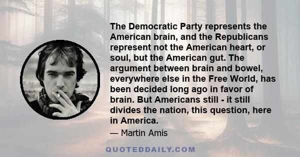 The Democratic Party represents the American brain, and the Republicans represent not the American heart, or soul, but the American gut. The argument between brain and bowel, everywhere else in the Free World, has been