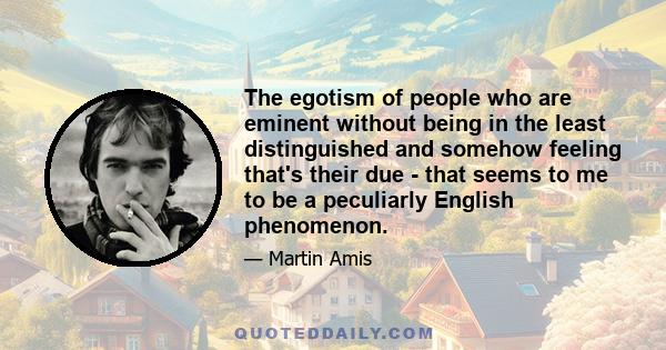 The egotism of people who are eminent without being in the least distinguished and somehow feeling that's their due - that seems to me to be a peculiarly English phenomenon.