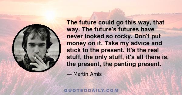 The future could go this way, that way. The future's futures have never looked so rocky. Don't put money on it. Take my advice and stick to the present. It's the real stuff, the only stuff, it's all there is, the