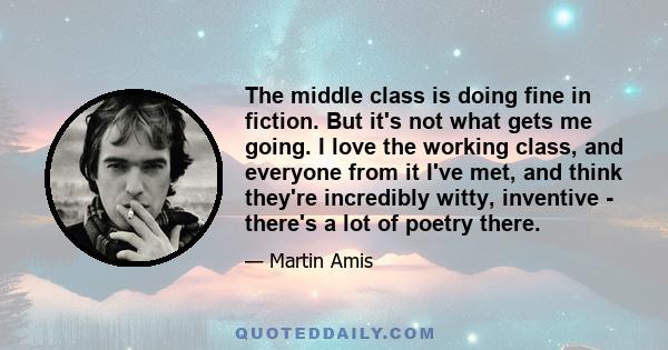 The middle class is doing fine in fiction. But it's not what gets me going. I love the working class, and everyone from it I've met, and think they're incredibly witty, inventive - there's a lot of poetry there.