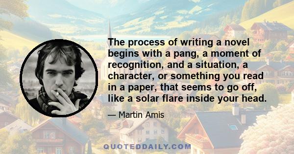 The process of writing a novel begins with a pang, a moment of recognition, and a situation, a character, or something you read in a paper, that seems to go off, like a solar flare inside your head.