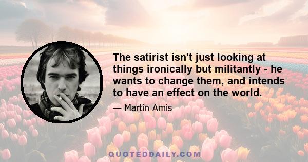 The satirist isn't just looking at things ironically but militantly - he wants to change them, and intends to have an effect on the world.