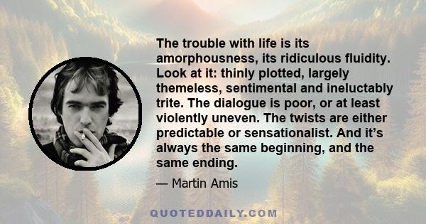 The trouble with life is its amorphousness, its ridiculous fluidity. Look at it: thinly plotted, largely themeless, sentimental and ineluctably trite. The dialogue is poor, or at least violently uneven. The twists are