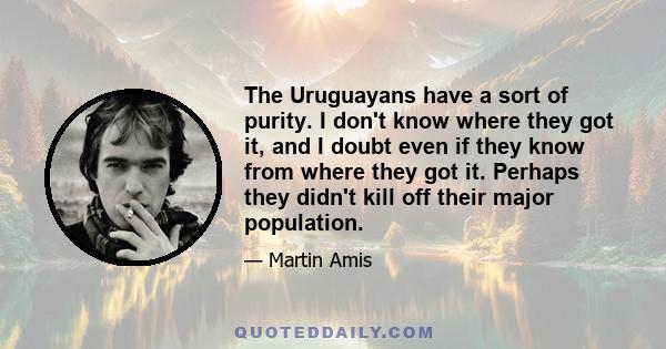 The Uruguayans have a sort of purity. I don't know where they got it, and I doubt even if they know from where they got it. Perhaps they didn't kill off their major population.