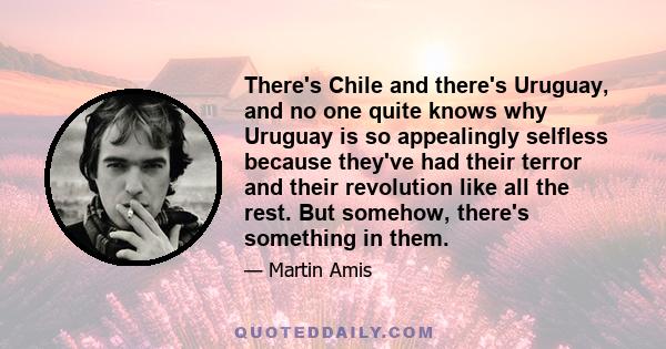 There's Chile and there's Uruguay, and no one quite knows why Uruguay is so appealingly selfless because they've had their terror and their revolution like all the rest. But somehow, there's something in them.