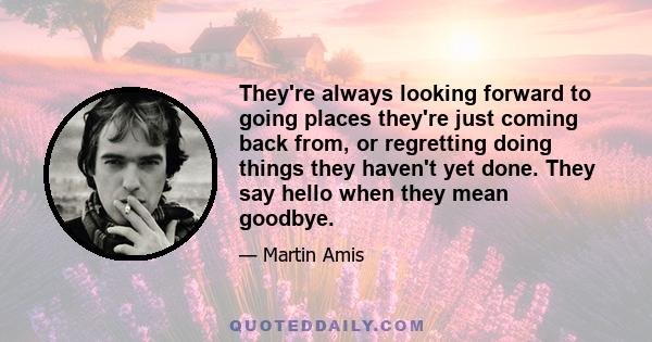 They're always looking forward to going places they're just coming back from, or regretting doing things they haven't yet done. They say hello when they mean goodbye.