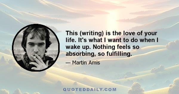 This (writing) is the love of your life. It's what I want to do when I wake up. Nothing feels so absorbing, so fulfilling.