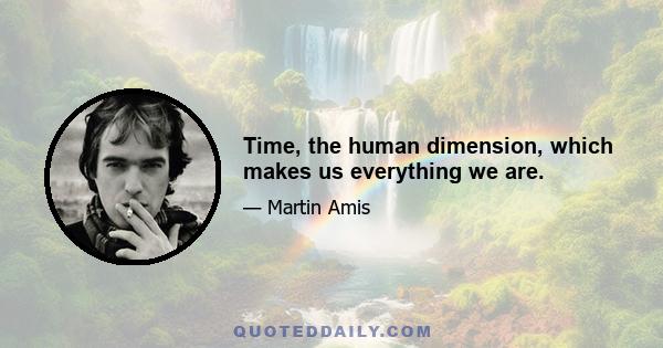 Time, the human dimension, which makes us everything we are.