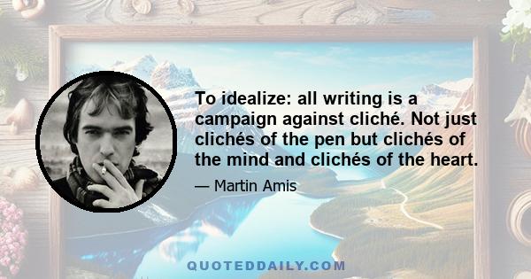 To idealize: all writing is a campaign against cliché. Not just clichés of the pen but clichés of the mind and clichés of the heart.