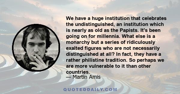 We have a huge institution that celebrates the undistinguished, an institution which is nearly as old as the Papists. It's been going on for millennia. What else is a monarchy but a series of ridiculously exalted