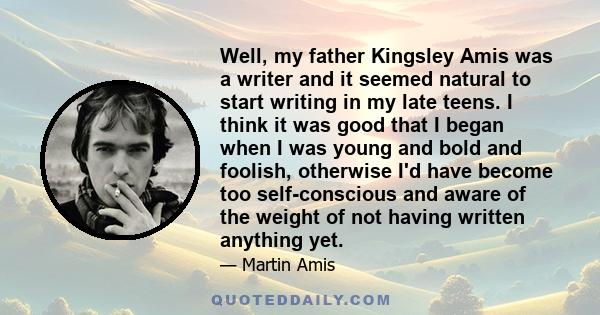 Well, my father Kingsley Amis was a writer and it seemed natural to start writing in my late teens. I think it was good that I began when I was young and bold and foolish, otherwise I'd have become too self-conscious