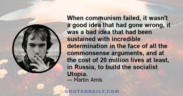 When communism failed, it wasn't a good idea that had gone wrong, it was a bad idea that had been sustained with incredible determination in the face of all the commonsense arguments, and at the cost of 20 million lives 