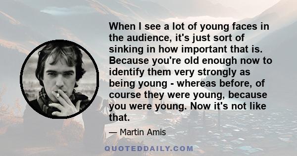 When I see a lot of young faces in the audience, it's just sort of sinking in how important that is. Because you're old enough now to identify them very strongly as being young - whereas before, of course they were