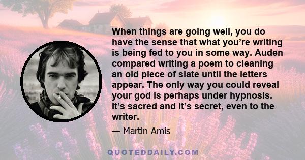 When things are going well, you do have the sense that what you’re writing is being fed to you in some way. Auden compared writing a poem to cleaning an old piece of slate until the letters appear. The only way you