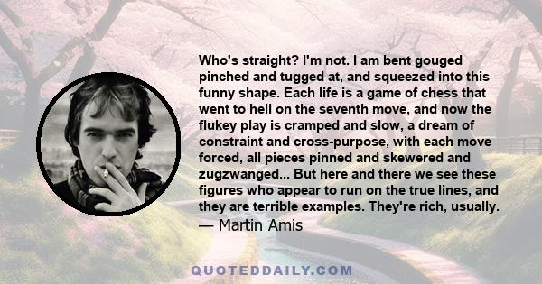 Who's straight? I'm not. I am bent gouged pinched and tugged at, and squeezed into this funny shape. Each life is a game of chess that went to hell on the seventh move, and now the flukey play is cramped and slow, a