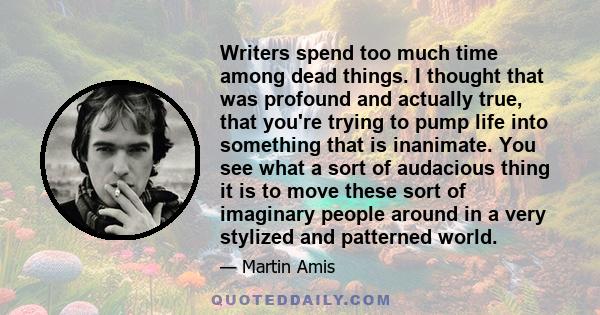 Writers spend too much time among dead things. I thought that was profound and actually true, that you're trying to pump life into something that is inanimate. You see what a sort of audacious thing it is to move these