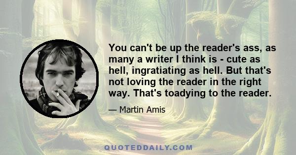 You can't be up the reader's ass, as many a writer I think is - cute as hell, ingratiating as hell. But that's not loving the reader in the right way. That's toadying to the reader.