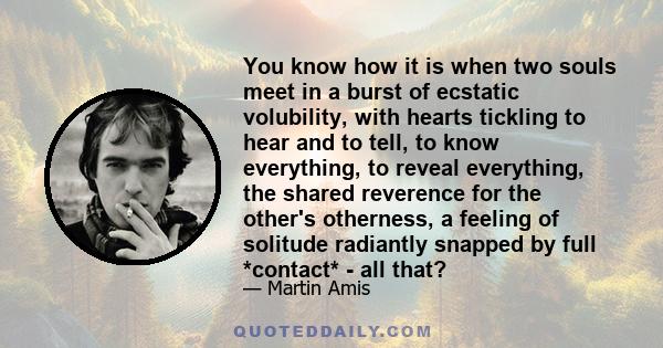 You know how it is when two souls meet in a burst of ecstatic volubility, with hearts tickling to hear and to tell, to know everything, to reveal everything, the shared reverence for the other's otherness, a feeling of