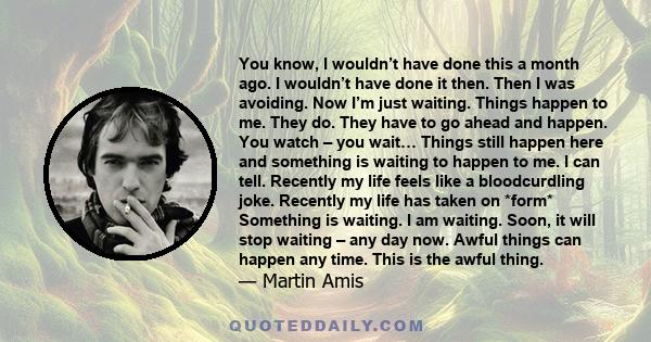 You know, I wouldn’t have done this a month ago. I wouldn’t have done it then. Then I was avoiding. Now I’m just waiting. Things happen to me. They do. They have to go ahead and happen. You watch – you wait… Things