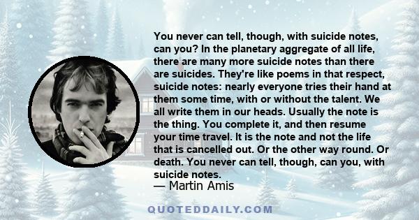 You never can tell, though, with suicide notes, can you? In the planetary aggregate of all life, there are many more suicide notes than there are suicides. They're like poems in that respect, suicide notes: nearly