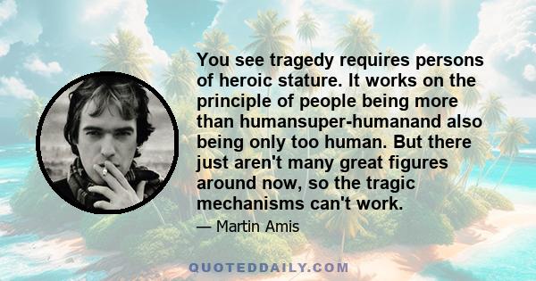 You see tragedy requires persons of heroic stature. It works on the principle of people being more than humansuper-humanand also being only too human. But there just aren't many great figures around now, so the tragic