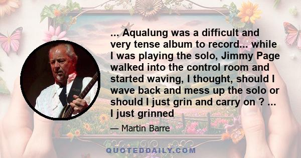 ... Aqualung was a difficult and very tense album to record... while I was playing the solo, Jimmy Page walked into the control room and started waving, I thought, should I wave back and mess up the solo or should I