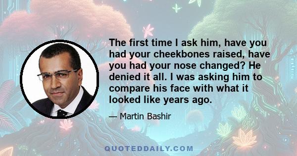 The first time I ask him, have you had your cheekbones raised, have you had your nose changed? He denied it all. I was asking him to compare his face with what it looked like years ago.