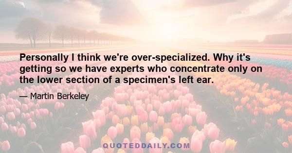 Personally I think we're over-specialized. Why it's getting so we have experts who concentrate only on the lower section of a specimen's left ear.