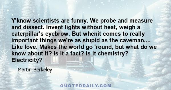 Y'know scientists are funny. We probe and measure and dissect. Invent lights without heat, weigh a caterpillar's eyebrow. But whenit comes to really important things we're as stupid as the caveman.... Like love. Makes