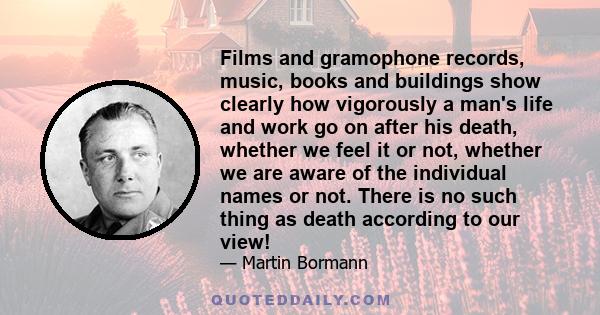 Films and gramophone records, music, books and buildings show clearly how vigorously a man's life and work go on after his death, whether we feel it or not, whether we are aware of the individual names or not. There is