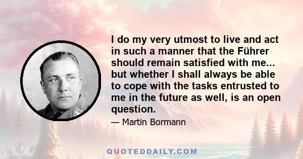 I do my very utmost to live and act in such a manner that the Führer should remain satisfied with me... but whether I shall always be able to cope with the tasks entrusted to me in the future as well, is an open