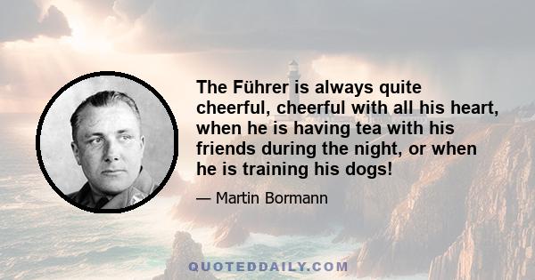 The Führer is always quite cheerful, cheerful with all his heart, when he is having tea with his friends during the night, or when he is training his dogs!