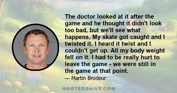 The doctor looked at it after the game and he thought it didn't look too bad, but we'll see what happens. My skate got caught and I twisted it. I heard it twist and I couldn't get up. All my body weight fell on it. I