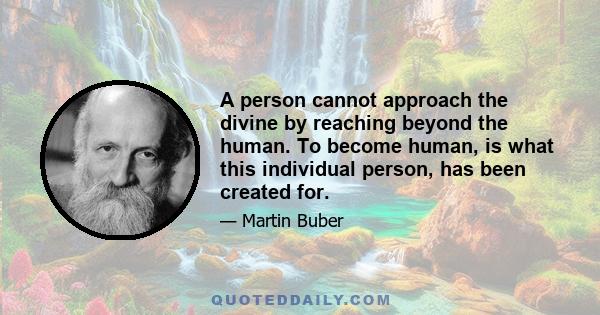 A person cannot approach the divine by reaching beyond the human. To become human, is what this individual person, has been created for.