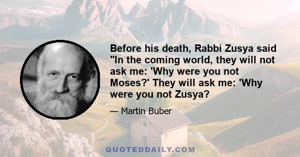 Before his death, Rabbi Zusya said In the coming world, they will not ask me: 'Why were you not Moses?' They will ask me: 'Why were you not Zusya?