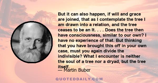 But it can also happen, if will and grace are joined, that as I contemplate the tree I am drawn into a relation, and the tree ceases to be an It. . . . Does the tree then have consciousness, similar to our own? I have