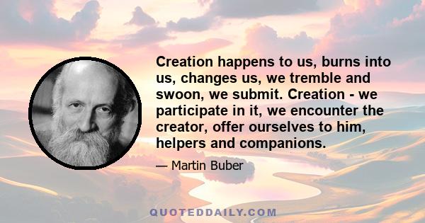 Creation happens to us, burns into us, changes us, we tremble and swoon, we submit. Creation - we participate in it, we encounter the creator, offer ourselves to him, helpers and companions.