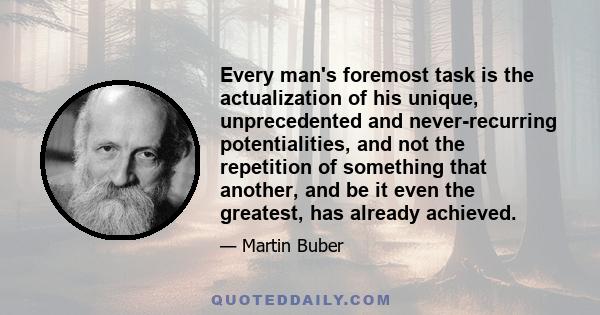 Every man's foremost task is the actualization of his unique, unprecedented and never-recurring potentialities, and not the repetition of something that another, and be it even the greatest, has already achieved.