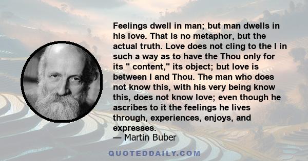 Feelings dwell in man; but man dwells in his love. That is no metaphor, but the actual truth. Love does not cling to the I in such a way as to have the Thou only for its  content, its object; but love is between I and