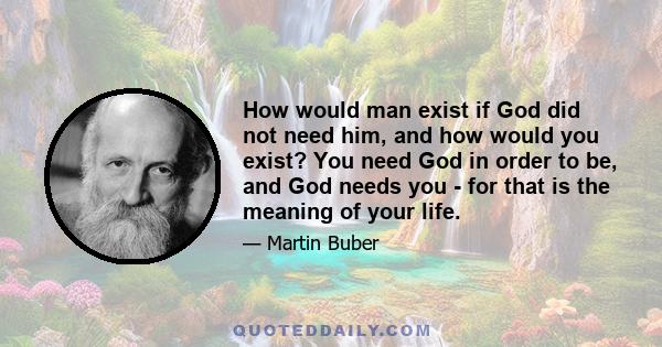 How would man exist if God did not need him, and how would you exist? You need God in order to be, and God needs you - for that is the meaning of your life.