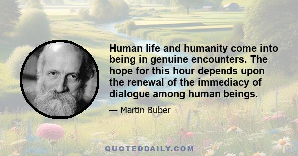 Human life and humanity come into being in genuine encounters. The hope for this hour depends upon the renewal of the immediacy of dialogue among human beings.