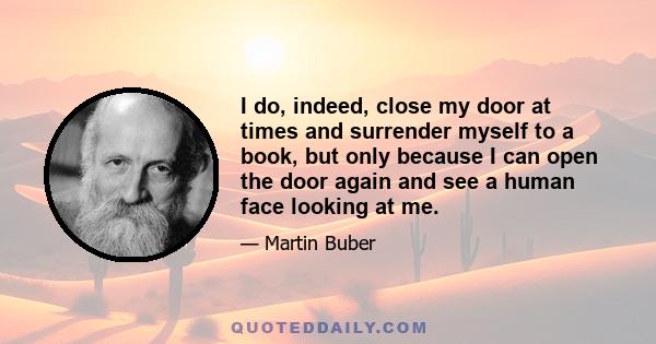 I do, indeed, close my door at times and surrender myself to a book, but only because I can open the door again and see a human face looking at me.