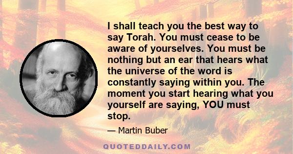 I shall teach you the best way to say Torah. You must cease to be aware of yourselves. You must be nothing but an ear that hears what the universe of the word is constantly saying within you. The moment you start