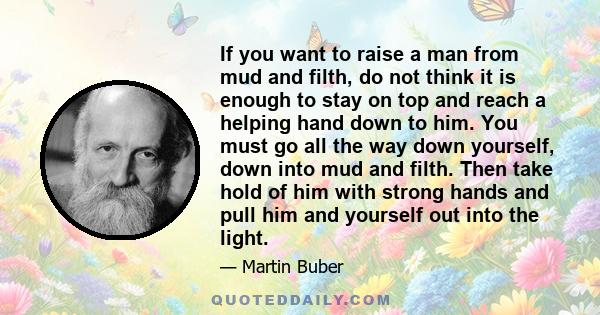 If you want to raise a man from mud and filth, do not think it is enough to stay on top and reach a helping hand down to him. You must go all the way down yourself, down into mud and filth. Then take hold of him with