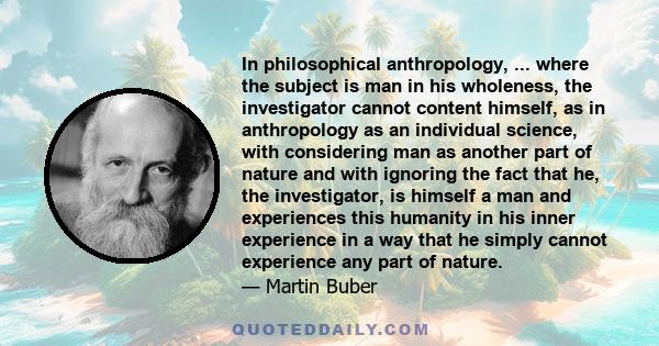 In philosophical anthropology, ... where the subject is man in his wholeness, the investigator cannot content himself, as in anthropology as an individual science, with considering man as another part of nature and with 