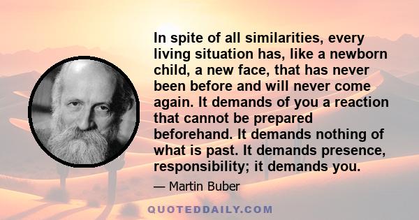 In spite of all similarities, every living situation has, like a newborn child, a new face, that has never been before and will never come again. It demands of you a reaction that cannot be prepared beforehand. It