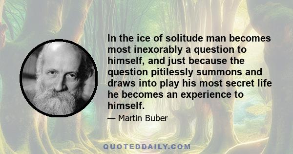 In the ice of solitude man becomes most inexorably a question to himself, and just because the question pitilessly summons and draws into play his most secret life he becomes an experience to himself.